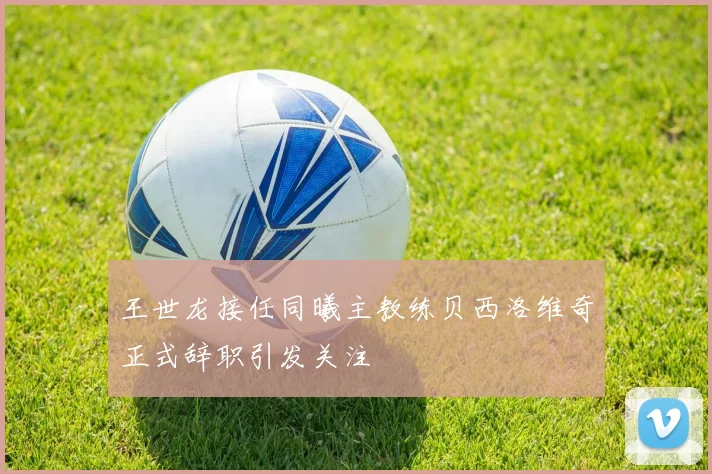 王世龙接任同曦主教练贝西洛维奇正式辞职引发关注