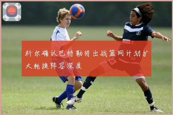 科尔确认巴特勒将出战篮网计划扩大轮换阵容深度
