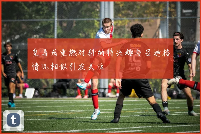 皇马或重燃对科纳特兴趣与吕迪格情况相似引发关注