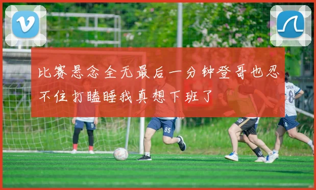 比赛悬念全无最后一分钟登哥也忍不住打瞌睡我真想下班了