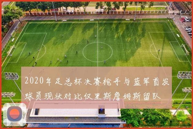 2020年足总杯决赛枪手与蓝军首发球员现状对比仅里斯詹姆斯留队