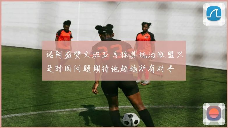 诺阿盛赞文班亚马称其统治联盟只是时间问题期待他超越所有对手