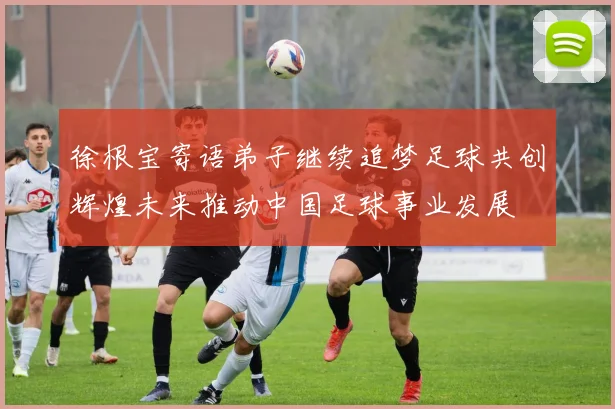 徐根宝寄语弟子继续追梦足球共创辉煌未来推动中国足球事业发展