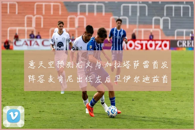 意天空预测尤文与加拉塔萨雷首发阵容麦肯尼出任左后卫伊尔迪兹首发出战