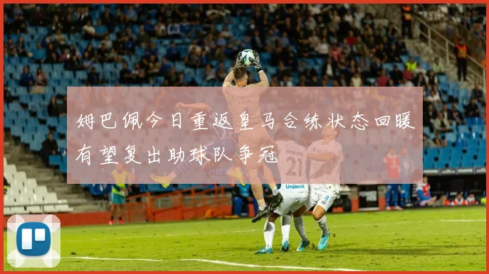 姆巴佩今日重返皇马合练状态回暖有望复出助球队争冠