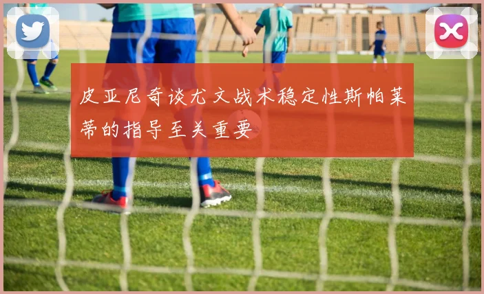 皮亚尼奇谈尤文战术稳定性斯帕莱蒂的指导至关重要
