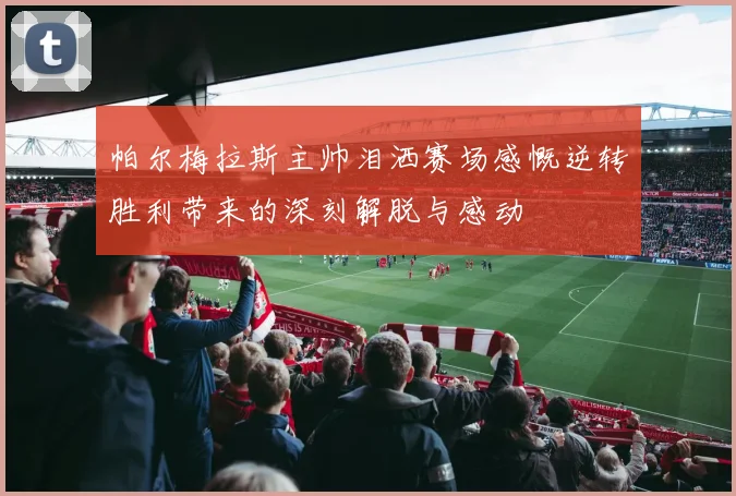 帕尔梅拉斯主帅泪洒赛场感慨逆转胜利带来的深刻解脱与感动