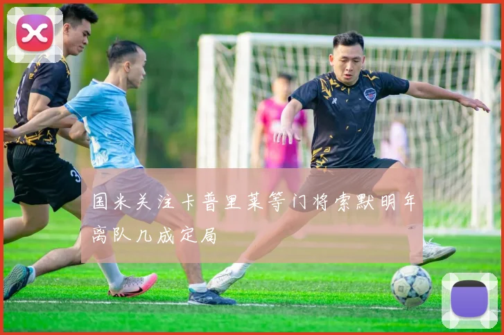 国米关注卡普里莱等门将索默明年离队几成定局