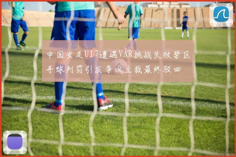 中国女足U17遭遇VAR挑战失败禁区手球判罚引发争议主裁最终驳回