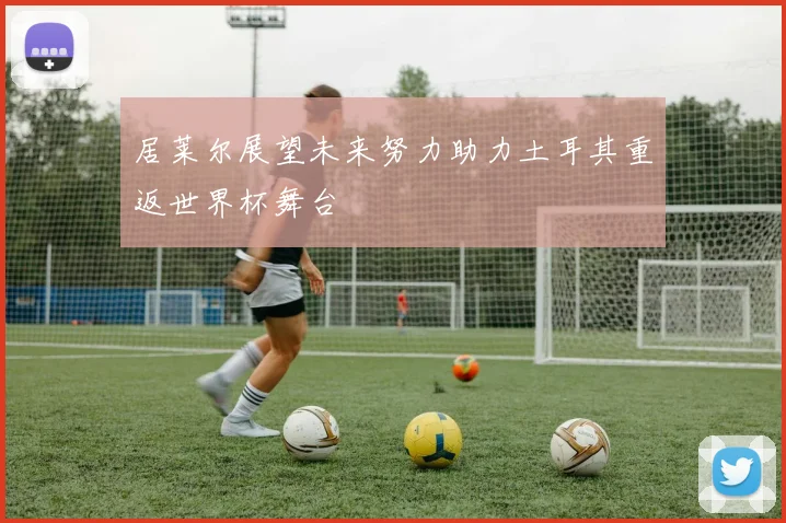 居莱尔展望未来努力助力土耳其重返世界杯舞台