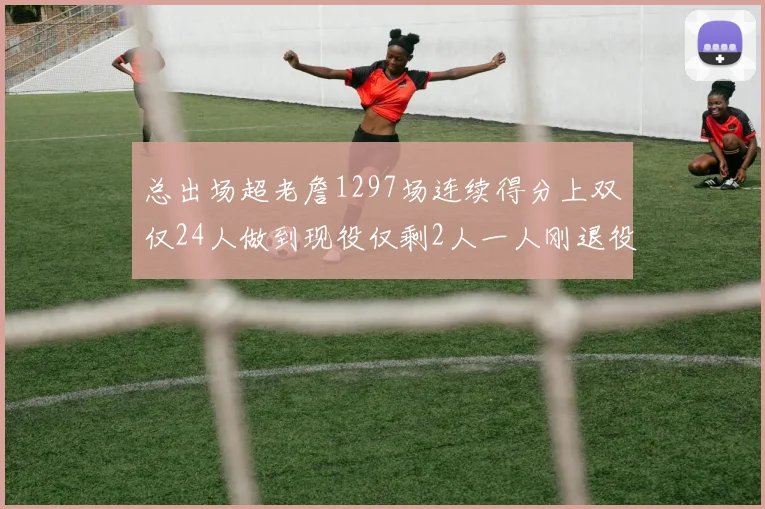 总出场超老詹1297场连续得分上双仅24人做到现役仅剩2人一人刚退役
