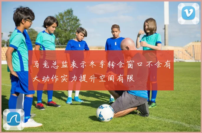 马竞总监表示冬季转会窗口不会有大动作实力提升空间有限