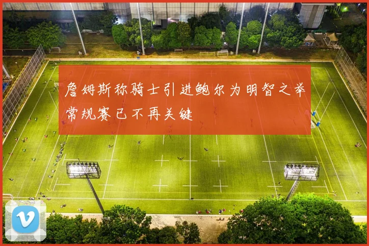詹姆斯称骑士引进鲍尔为明智之举常规赛已不再关键