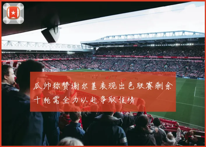 瓜帅称赞谢尔基表现出色联赛剩余十轮需全力以赴争取佳绩