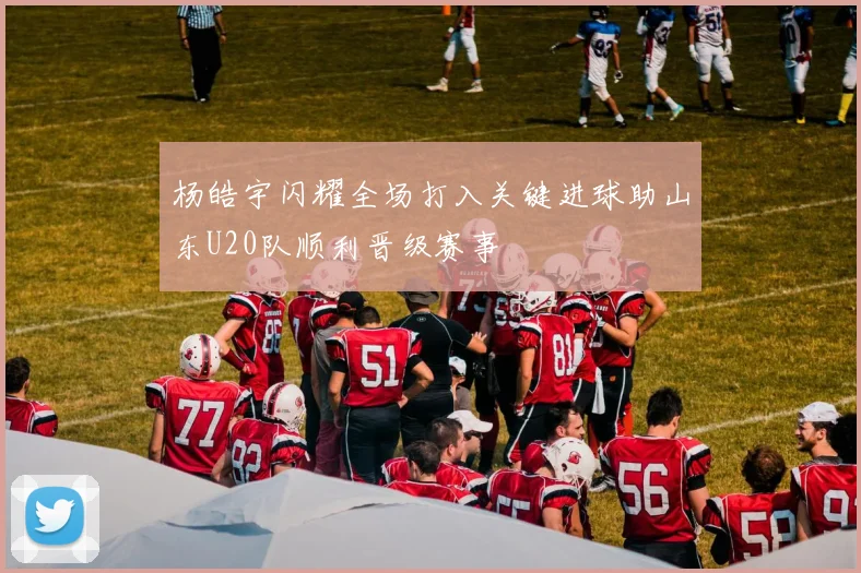 杨皓宇闪耀全场打入关键进球助山东U20队顺利晋级赛事