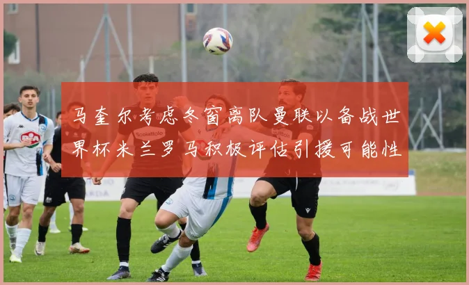 马奎尔考虑冬窗离队曼联以备战世界杯米兰罗马积极评估引援可能性