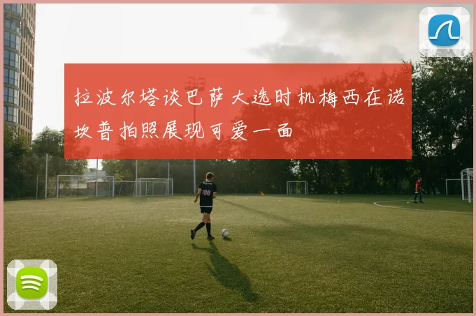 拉波尔塔谈巴萨大选时机梅西在诺坎普拍照展现可爱一面