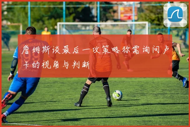 詹姆斯谈最后一攻策略称需询问卢卡的视角与判断