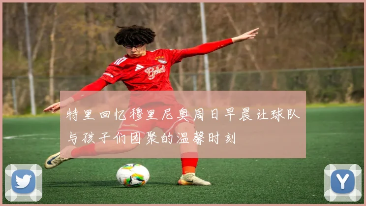 特里回忆穆里尼奥周日早晨让球队与孩子们团聚的温馨时刻
